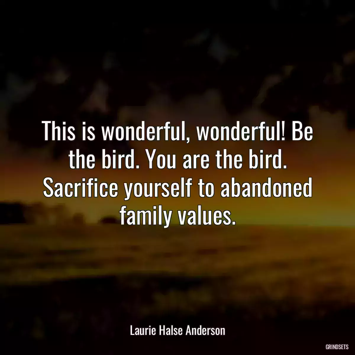 This is wonderful, wonderful! Be the bird. You are the bird. Sacrifice yourself to abandoned family values.