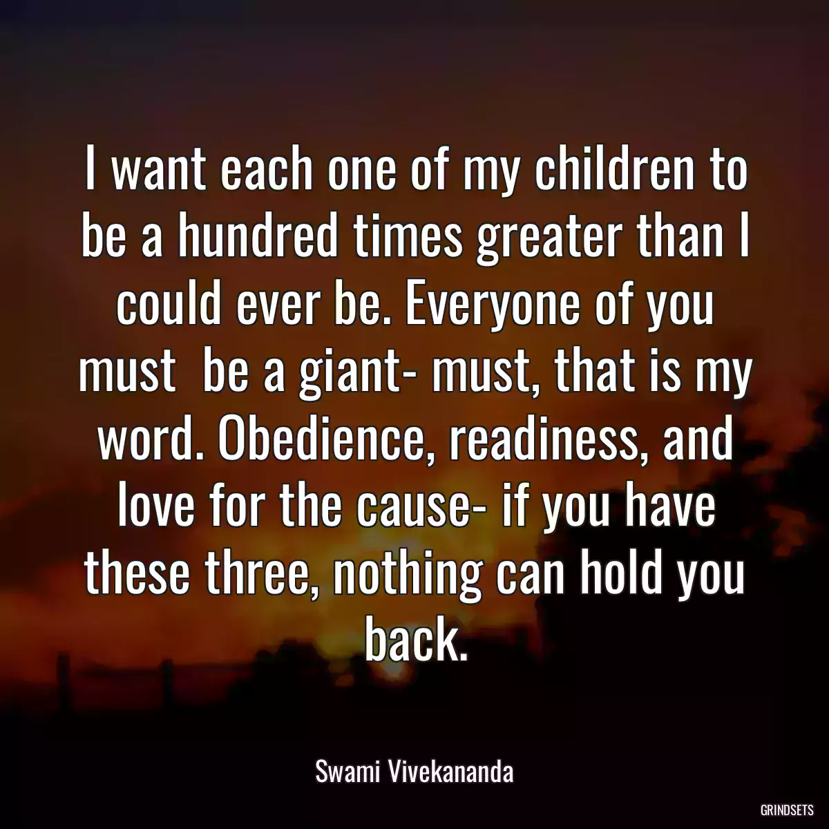 I want each one of my children to be a hundred times greater than I could ever be. Everyone of you must  be a giant- must, that is my word. Obedience, readiness, and love for the cause- if you have these three, nothing can hold you back.