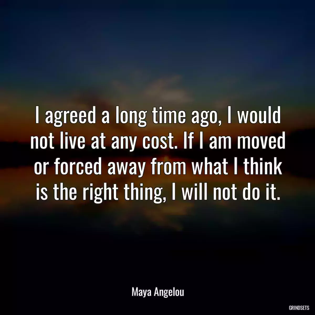 I agreed a long time ago, I would not live at any cost. If I am moved or forced away from what I think is the right thing, I will not do it.