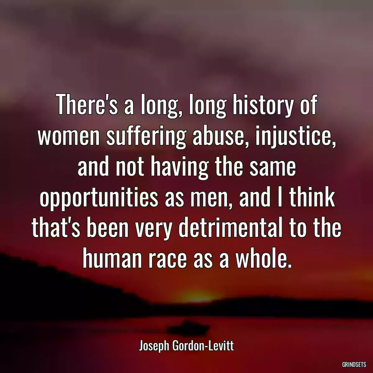 There\'s a long, long history of women suffering abuse, injustice, and not having the same opportunities as men, and I think that\'s been very detrimental to the human race as a whole.