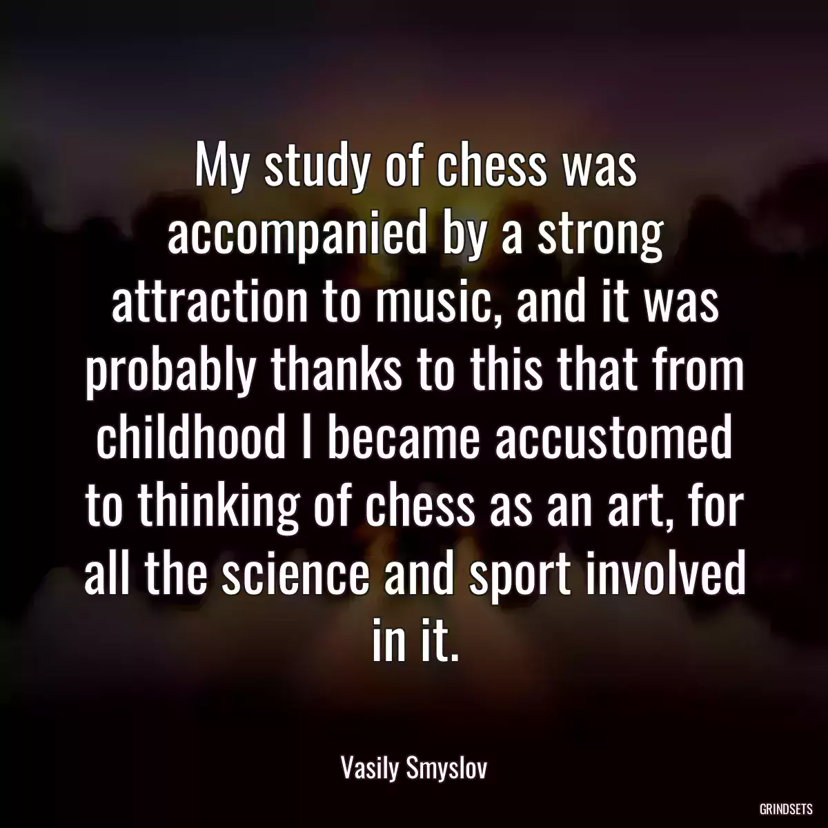 My study of chess was accompanied by a strong attraction to music, and it was probably thanks to this that from childhood I became accustomed to thinking of chess as an art, for all the science and sport involved in it.