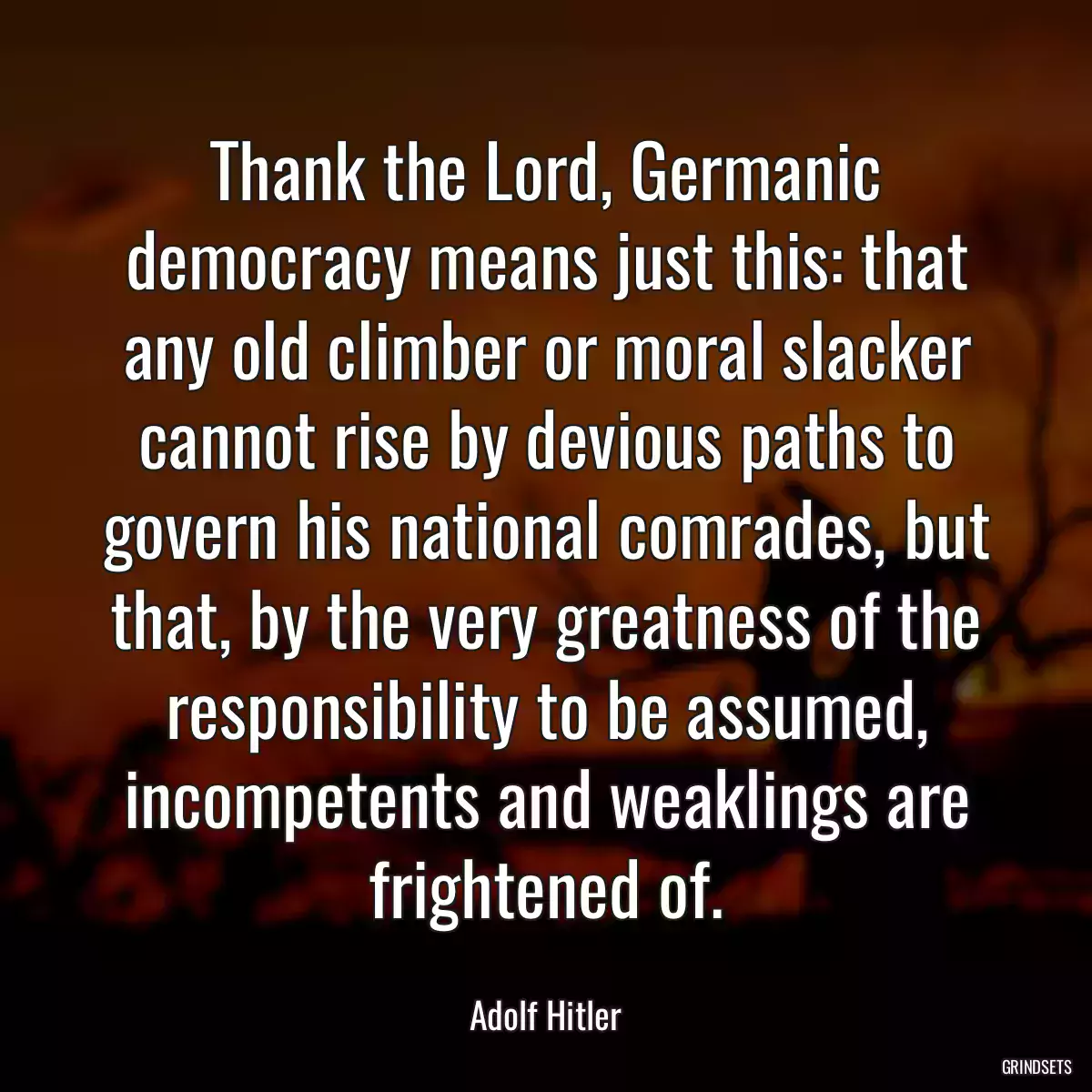 Thank the Lord, Germanic democracy means just this: that any old climber or moral slacker cannot rise by devious paths to govern his national comrades, but that, by the very greatness of the responsibility to be assumed, incompetents and weaklings are frightened of.