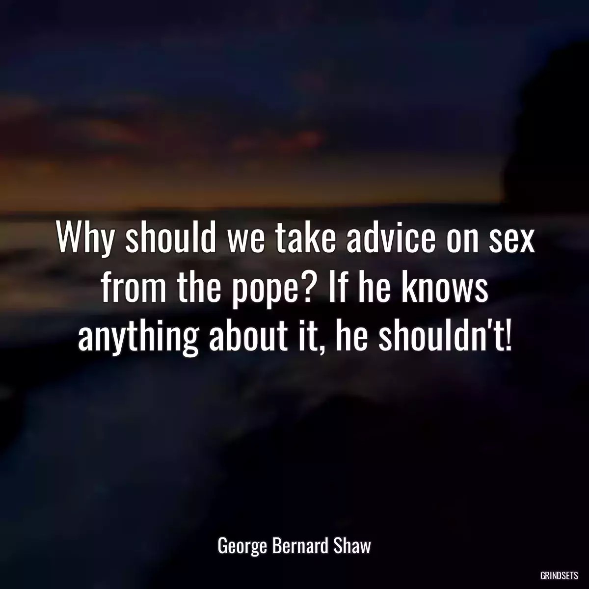 Why should we take advice on sex from the pope? If he knows anything about it, he shouldn\'t!