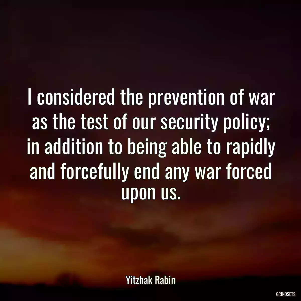 I considered the prevention of war as the test of our security policy; in addition to being able to rapidly and forcefully end any war forced upon us.