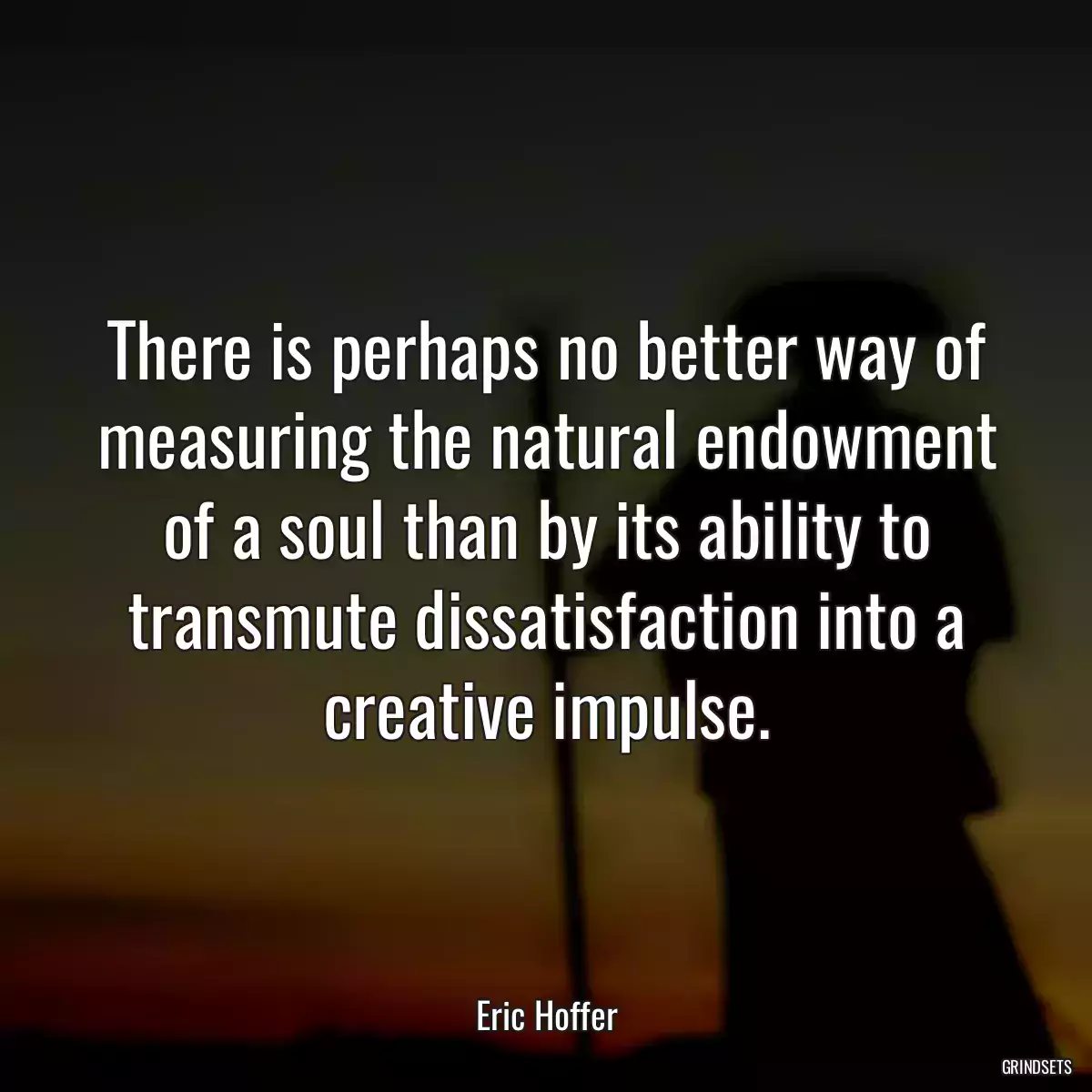 There is perhaps no better way of measuring the natural endowment of a soul than by its ability to transmute dissatisfaction into a creative impulse.
