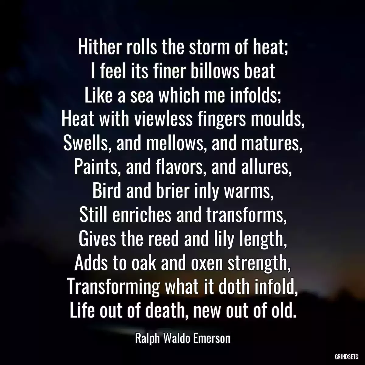 Hither rolls the storm of heat;
I feel its finer billows beat
Like a sea which me infolds;
Heat with viewless fingers moulds,
Swells, and mellows, and matures,
Paints, and flavors, and allures,
Bird and brier inly warms,
Still enriches and transforms,
Gives the reed and lily length,
Adds to oak and oxen strength,
Transforming what it doth infold,
Life out of death, new out of old.