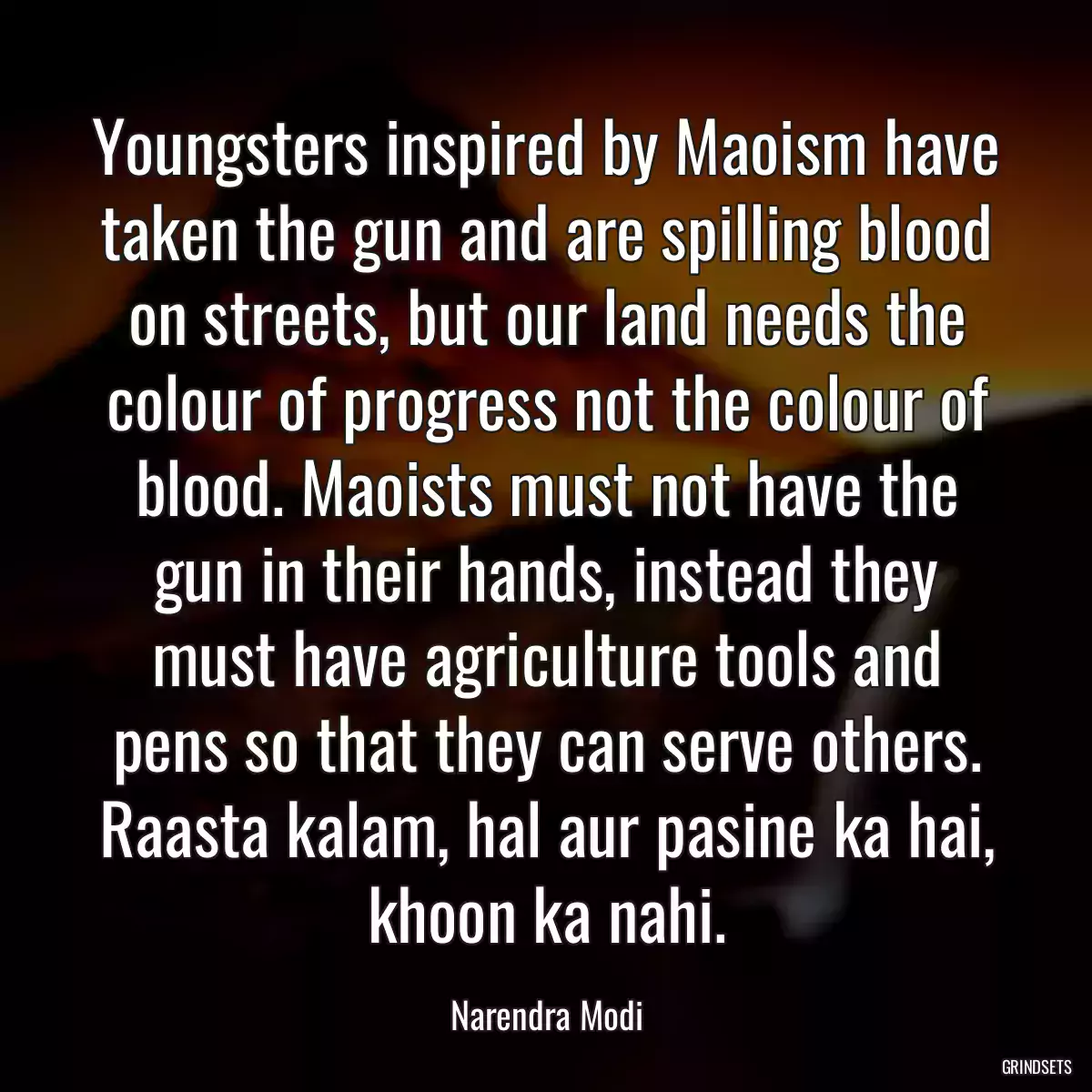 Youngsters inspired by Maoism have taken the gun and are spilling blood on streets, but our land needs the colour of progress not the colour of blood. Maoists must not have the gun in their hands, instead they must have agriculture tools and pens so that they can serve others. Raasta kalam, hal aur pasine ka hai, khoon ka nahi.