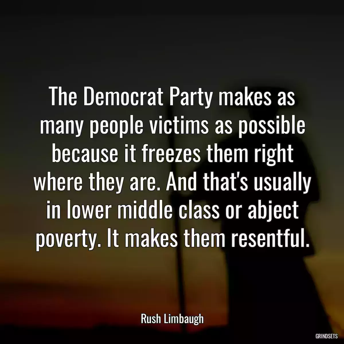 The Democrat Party makes as many people victims as possible because it freezes them right where they are. And that\'s usually in lower middle class or abject poverty. It makes them resentful.