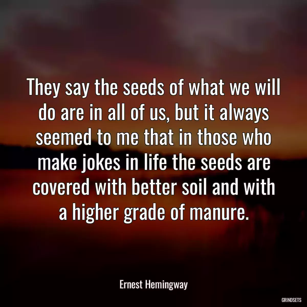 They say the seeds of what we will do are in all of us, but it always seemed to me that in those who make jokes in life the seeds are covered with better soil and with a higher grade of manure.