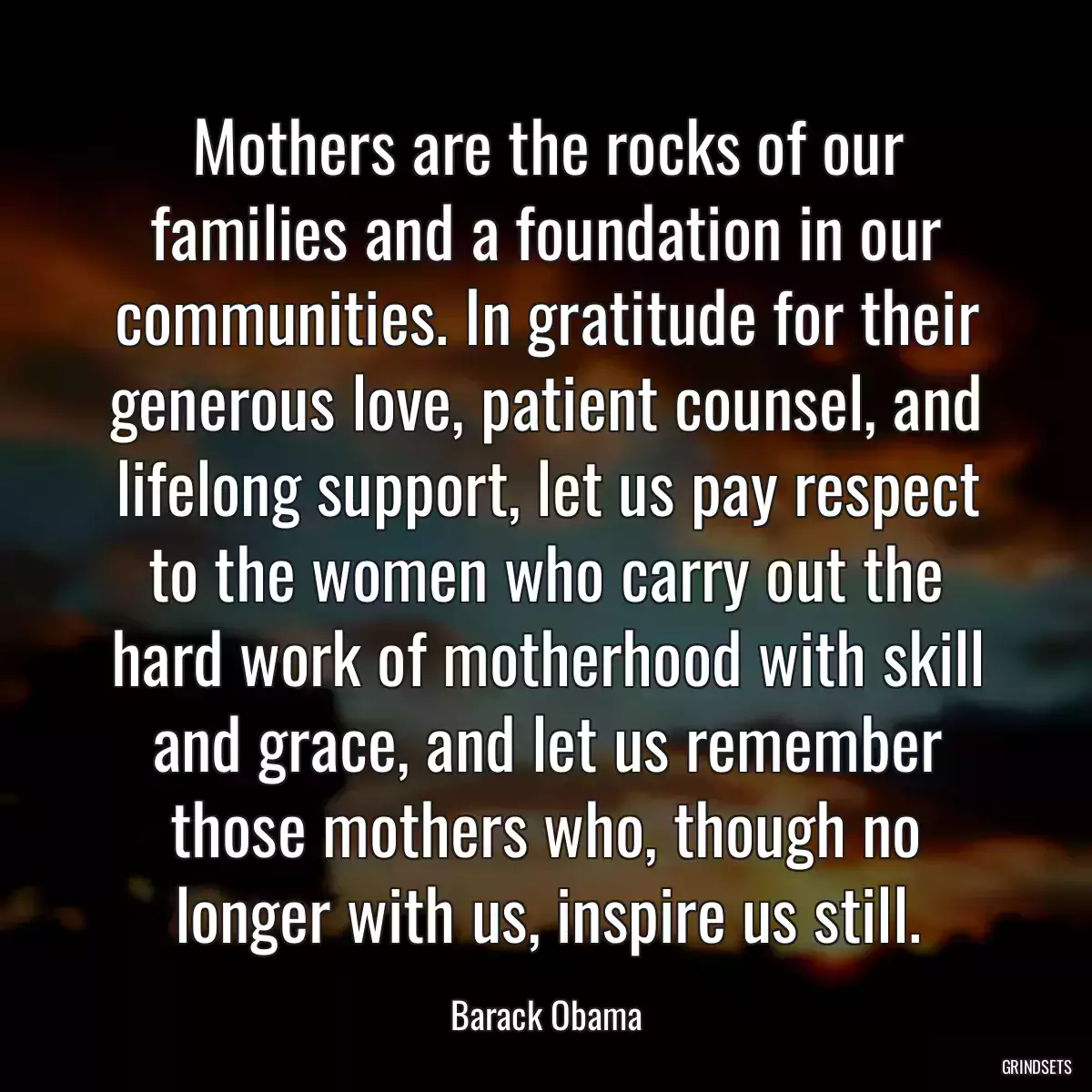 Mothers are the rocks of our families and a foundation in our communities. In gratitude for their generous love, patient counsel, and lifelong support, let us pay respect to the women who carry out the hard work of motherhood with skill and grace, and let us remember those mothers who, though no longer with us, inspire us still.