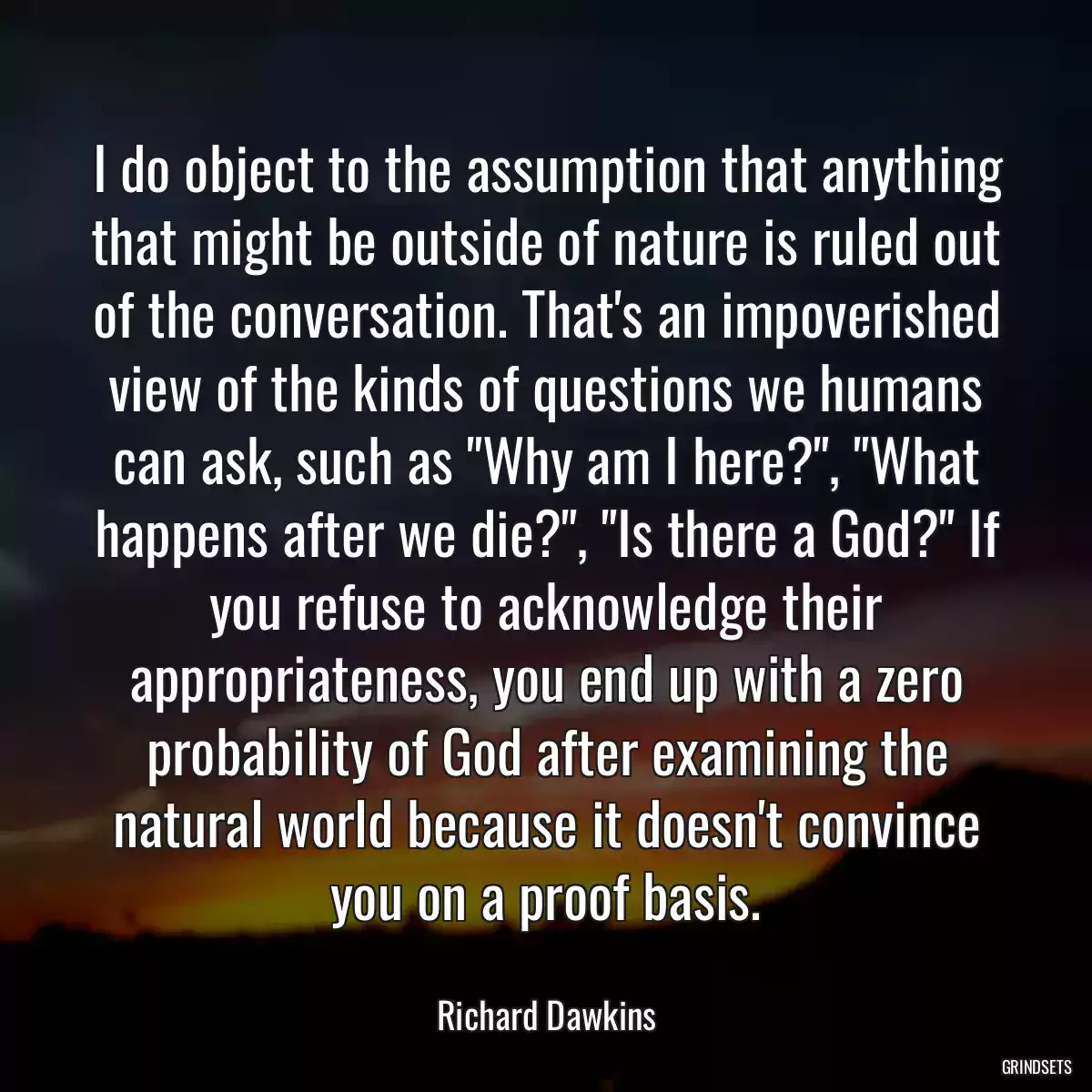 I do object to the assumption that anything that might be outside of nature is ruled out of the conversation. That\'s an impoverished view of the kinds of questions we humans can ask, such as \