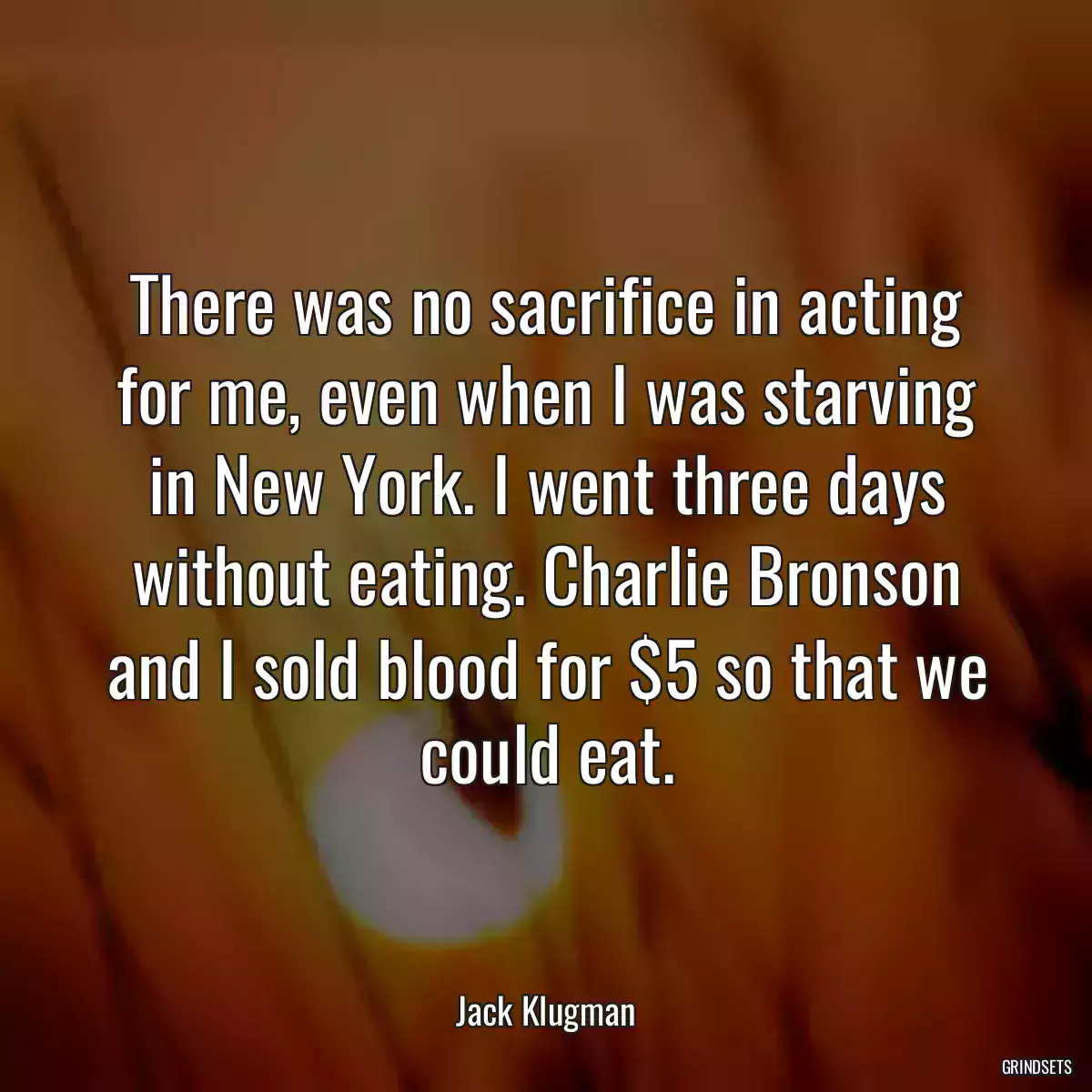 There was no sacrifice in acting for me, even when I was starving in New York. I went three days without eating. Charlie Bronson and I sold blood for $5 so that we could eat.