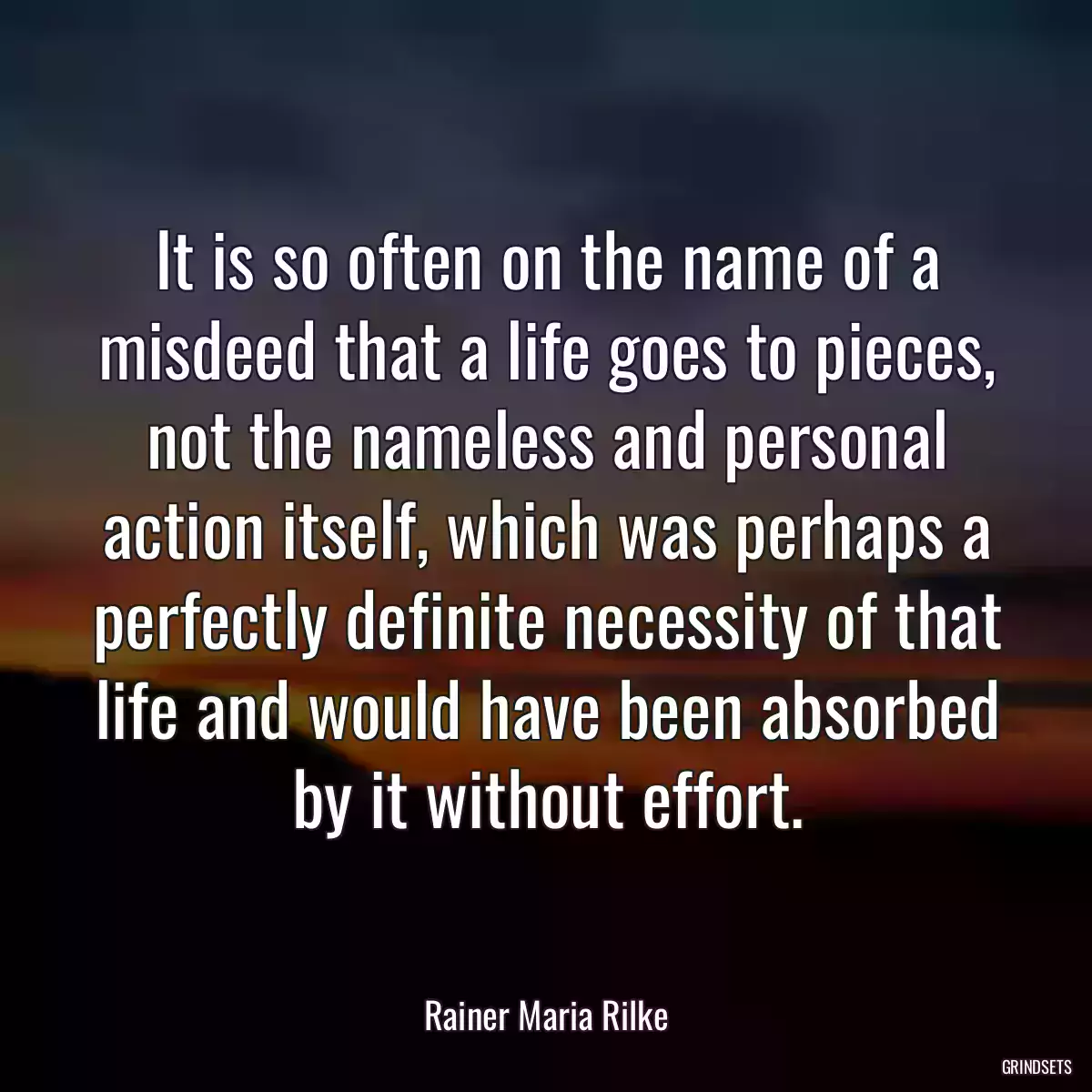 It is so often on the name of a misdeed that a life goes to pieces, not the nameless and personal action itself, which was perhaps a perfectly definite necessity of that life and would have been absorbed by it without effort.