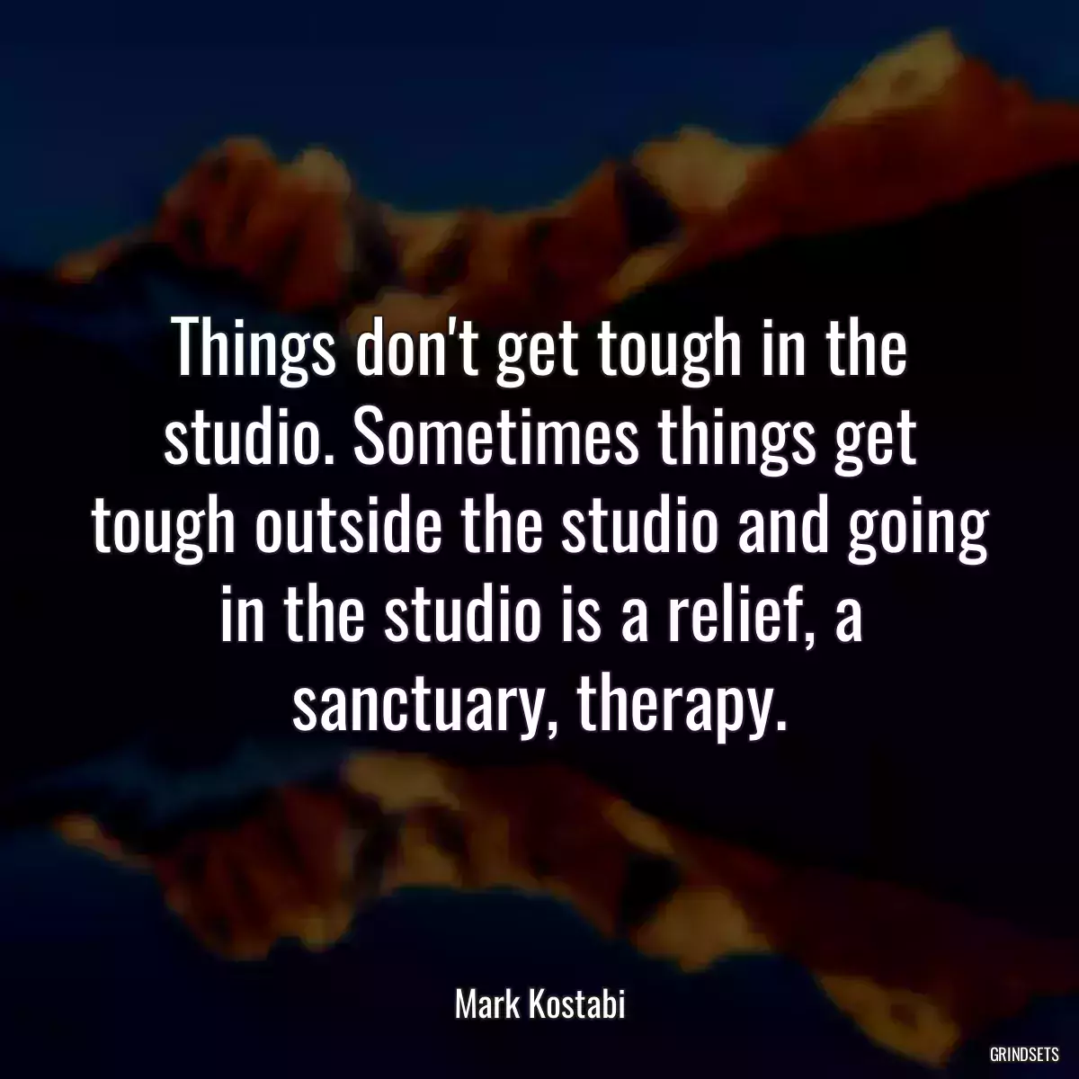 Things don\'t get tough in the studio. Sometimes things get tough outside the studio and going in the studio is a relief, a sanctuary, therapy.