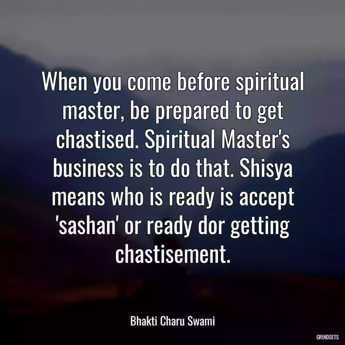 When you come before spiritual master, be prepared to get chastised. Spiritual Master\'s business is to do that. Shisya means who is ready is accept \'sashan\' or ready dor getting chastisement.