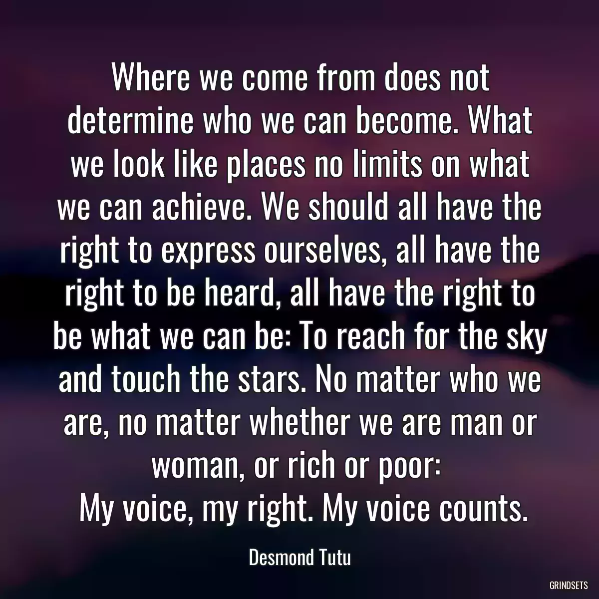 Where we come from does not determine who we can become. What we look like places no limits on what we can achieve. We should all have the right to express ourselves, all have the right to be heard, all have the right to be what we can be: To reach for the sky and touch the stars. No matter who we are, no matter whether we are man or woman, or rich or poor: 
 My voice, my right. My voice counts.