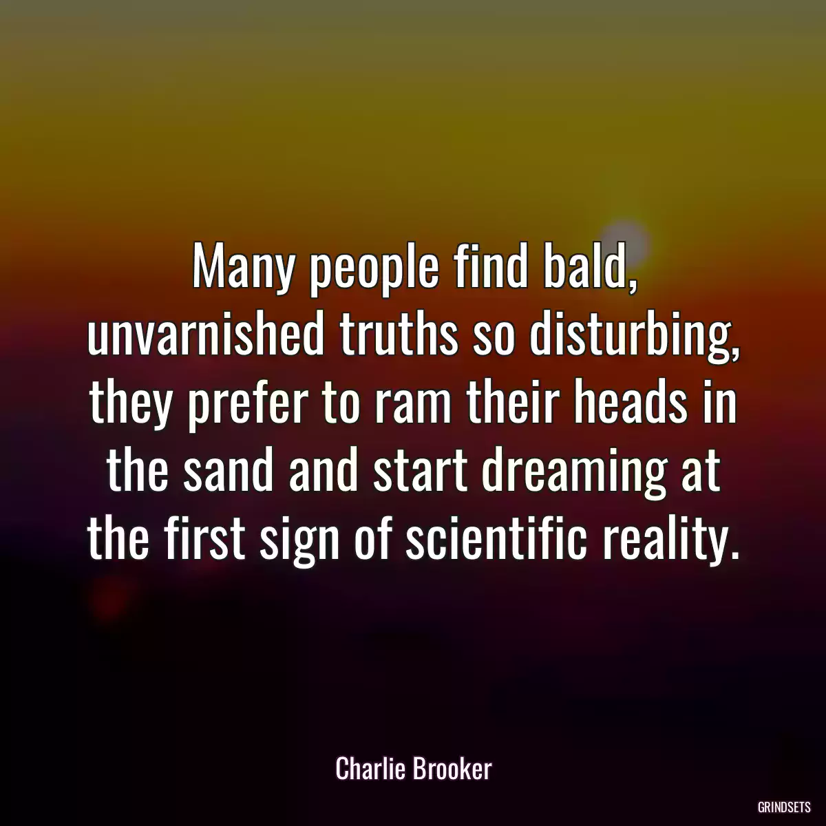 Many people find bald, unvarnished truths so disturbing, they prefer to ram their heads in the sand and start dreaming at the first sign of scientific reality.