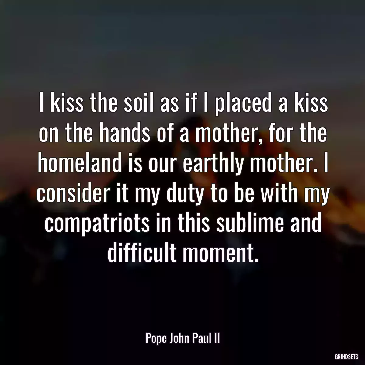 I kiss the soil as if I placed a kiss on the hands of a mother, for the homeland is our earthly mother. I consider it my duty to be with my compatriots in this sublime and difficult moment.