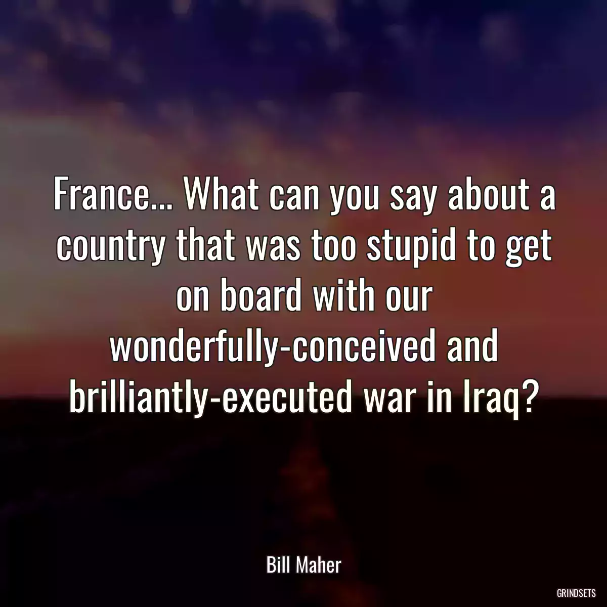 France... What can you say about a country that was too stupid to get on board with our wonderfully-conceived and brilliantly-executed war in Iraq?