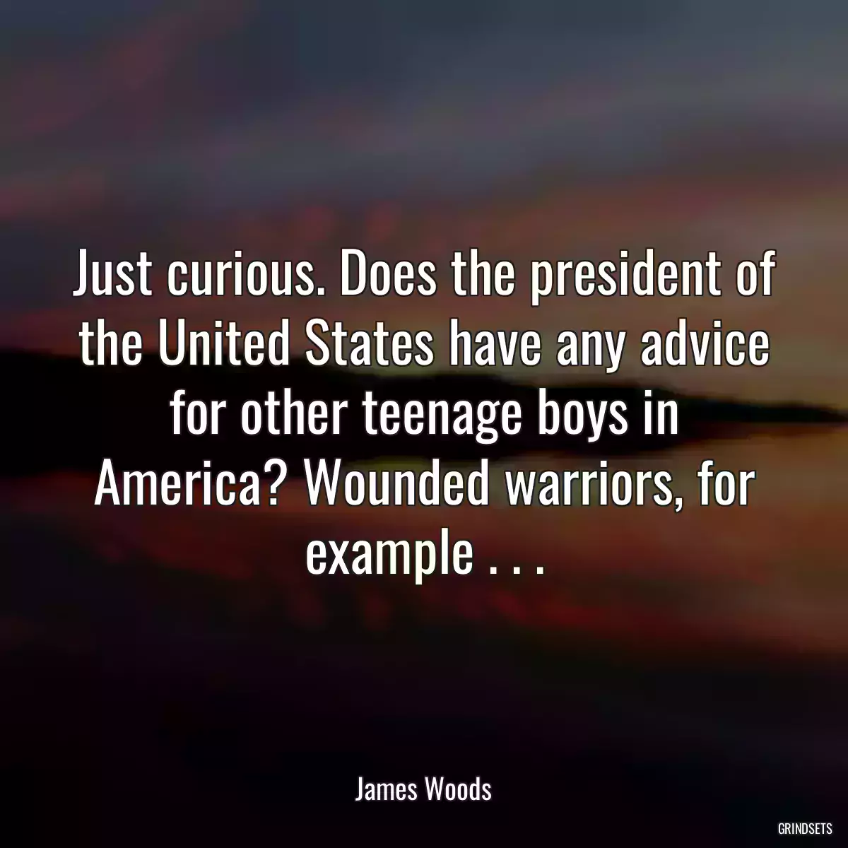 Just curious. Does the president of the United States have any advice for other teenage boys in America? Wounded warriors, for example . . .