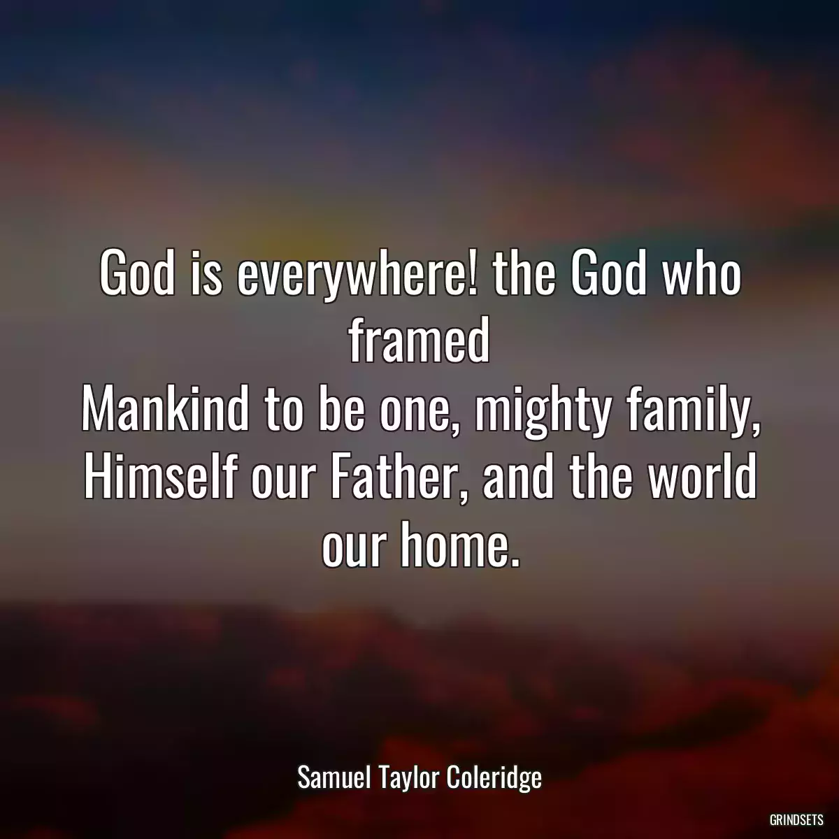 God is everywhere! the God who framed
Mankind to be one, mighty family,
Himself our Father, and the world our home.