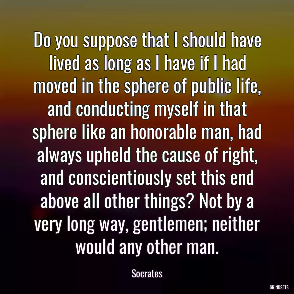 Do you suppose that I should have lived as long as I have if I had moved in the sphere of public life, and conducting myself in that sphere like an honorable man, had always upheld the cause of right, and conscientiously set this end above all other things? Not by a very long way, gentlemen; neither would any other man.