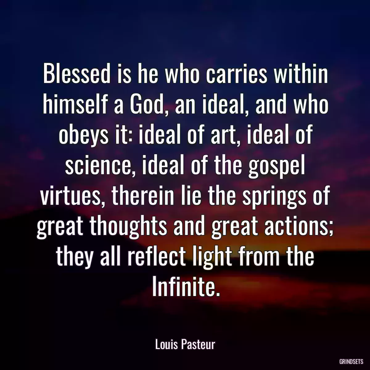 Blessed is he who carries within himself a God, an ideal, and who obeys it: ideal of art, ideal of science, ideal of the gospel virtues, therein lie the springs of great thoughts and great actions; they all reflect light from the Infinite.