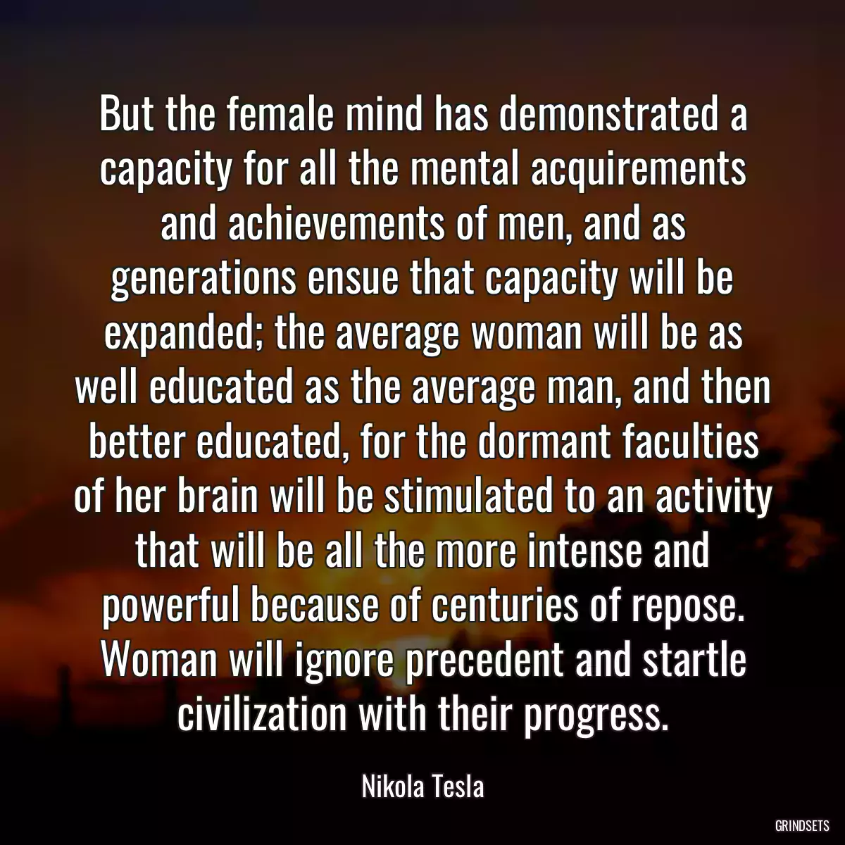 But the female mind has demonstrated a capacity for all the mental acquirements and achievements of men, and as generations ensue that capacity will be expanded; the average woman will be as well educated as the average man, and then better educated, for the dormant faculties of her brain will be stimulated to an activity that will be all the more intense and powerful because of centuries of repose. Woman will ignore precedent and startle civilization with their progress.