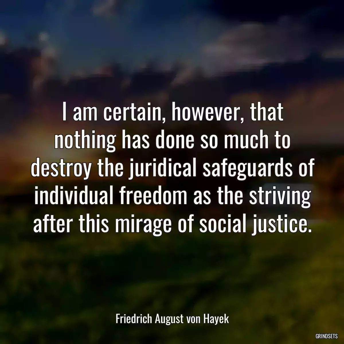 I am certain, however, that nothing has done so much to destroy the juridical safeguards of individual freedom as the striving after this mirage of social justice.