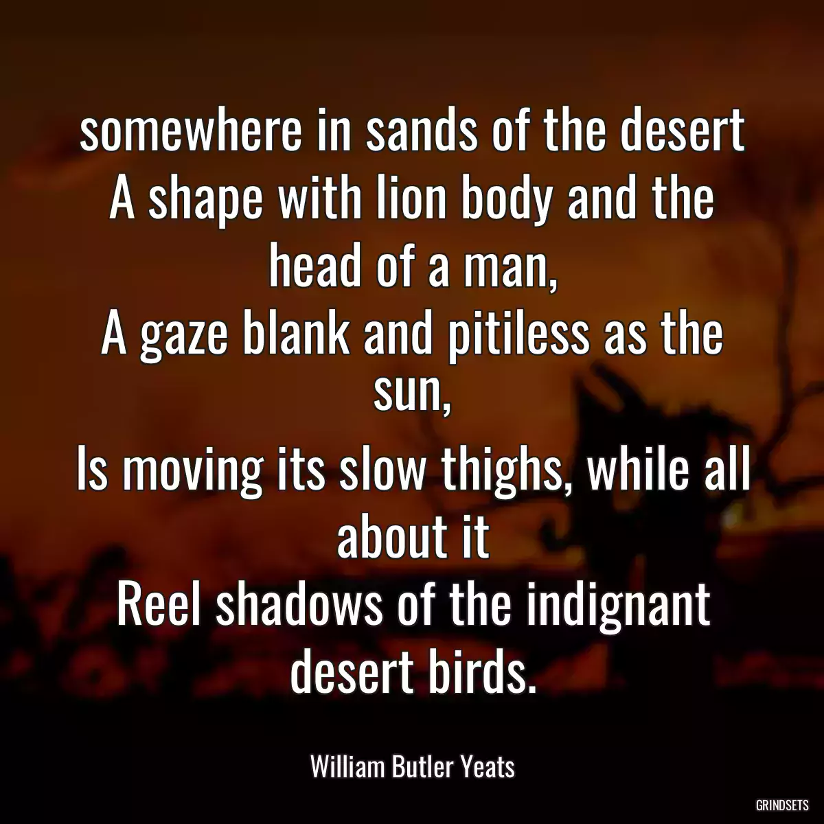 somewhere in sands of the desert
A shape with lion body and the head of a man,
A gaze blank and pitiless as the sun,
Is moving its slow thighs, while all about it
Reel shadows of the indignant desert birds.