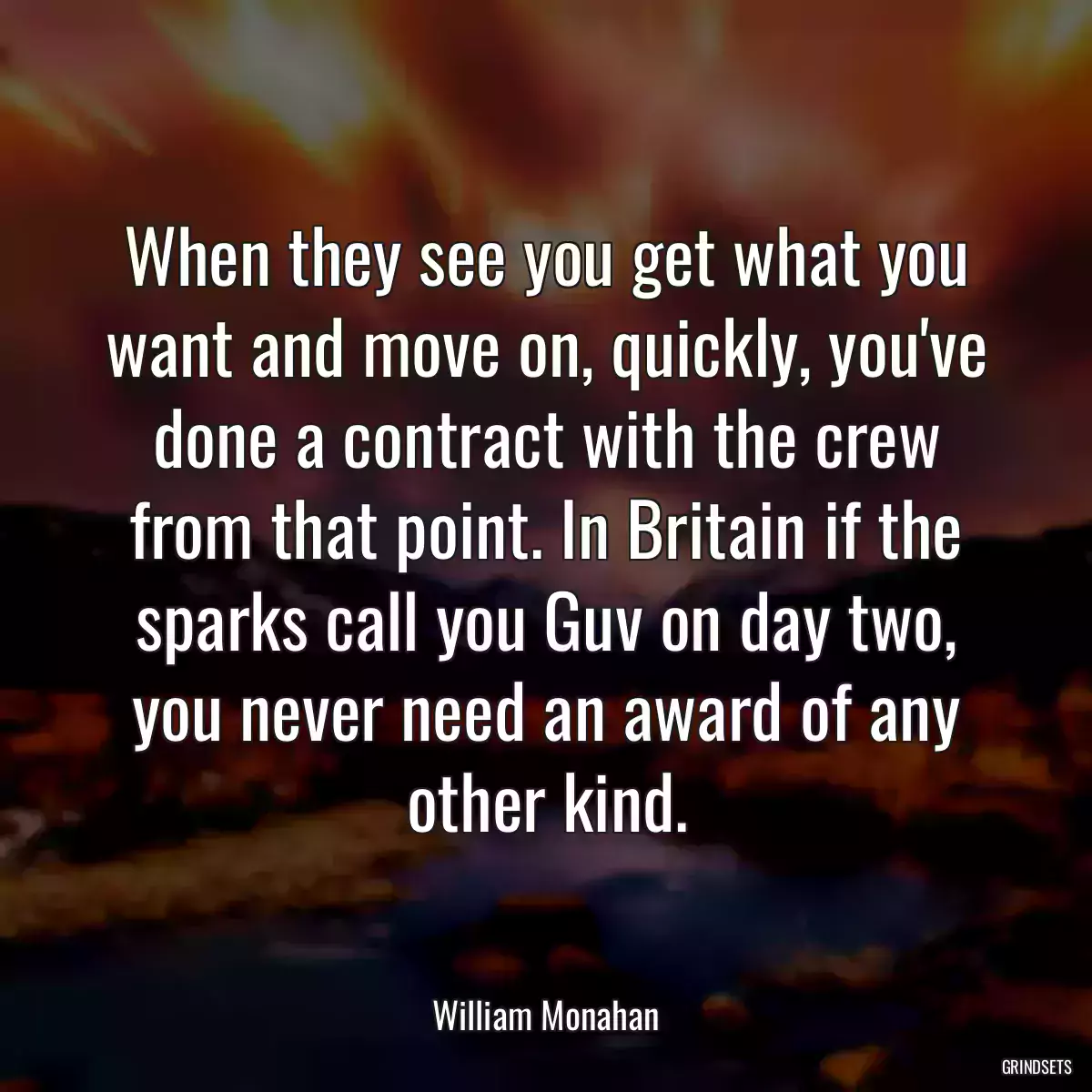 When they see you get what you want and move on, quickly, you\'ve done a contract with the crew from that point. In Britain if the sparks call you Guv on day two, you never need an award of any other kind.