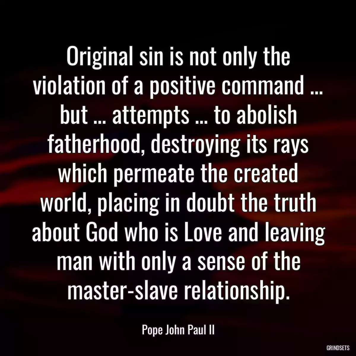 Original sin is not only the violation of a positive command … but … attempts … to abolish fatherhood, destroying its rays which permeate the created world, placing in doubt the truth about God who is Love and leaving man with only a sense of the master-slave relationship.