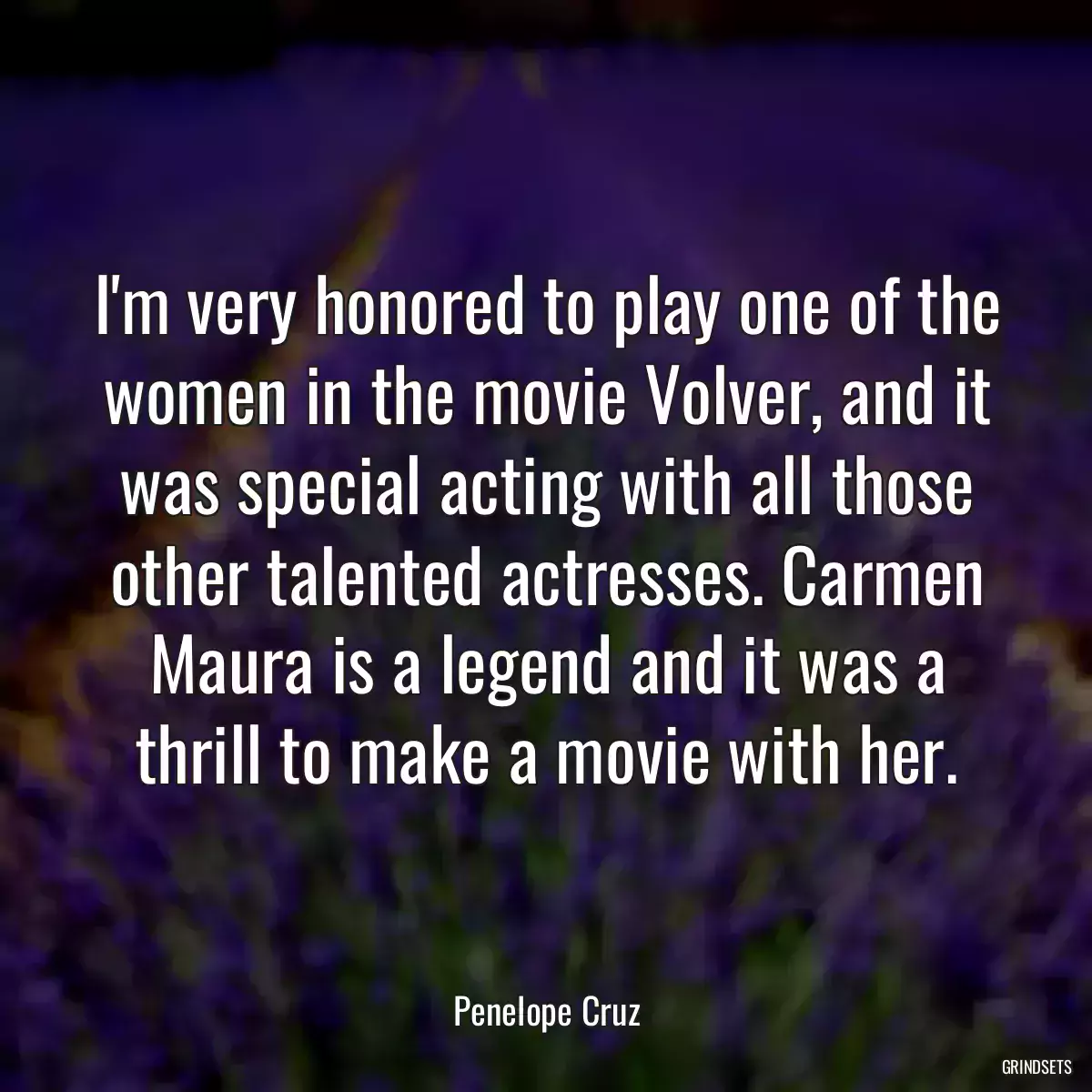 I\'m very honored to play one of the women in the movie Volver, and it was special acting with all those other talented actresses. Carmen Maura is a legend and it was a thrill to make a movie with her.