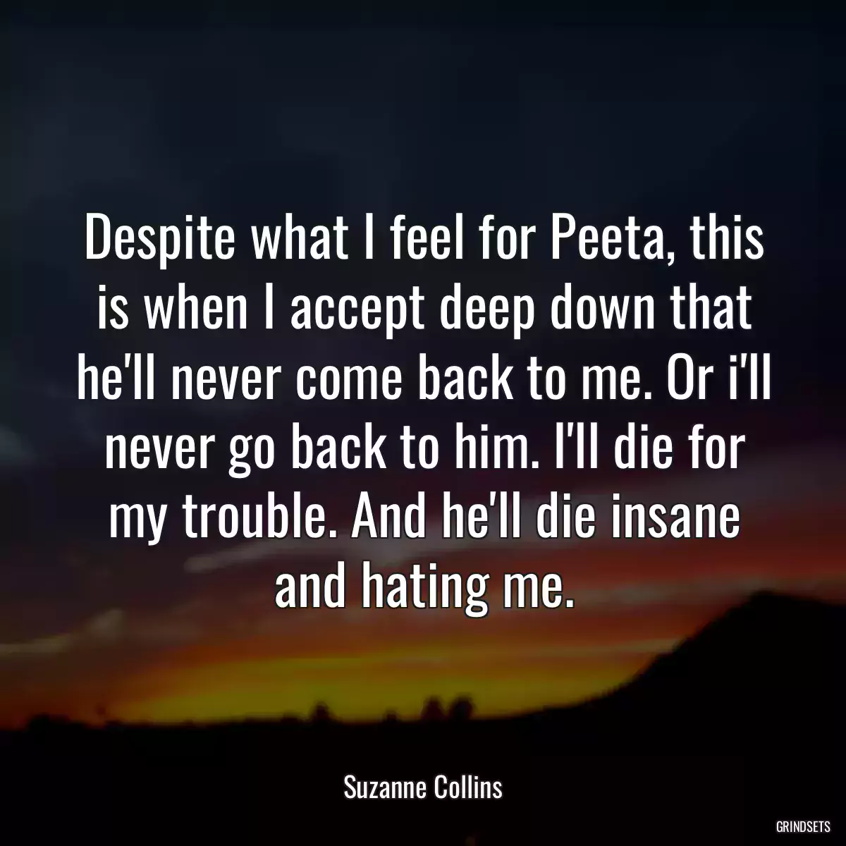 Despite what I feel for Peeta, this is when I accept deep down that he\'ll never come back to me. Or i\'ll never go back to him. I\'ll die for my trouble. And he\'ll die insane and hating me.