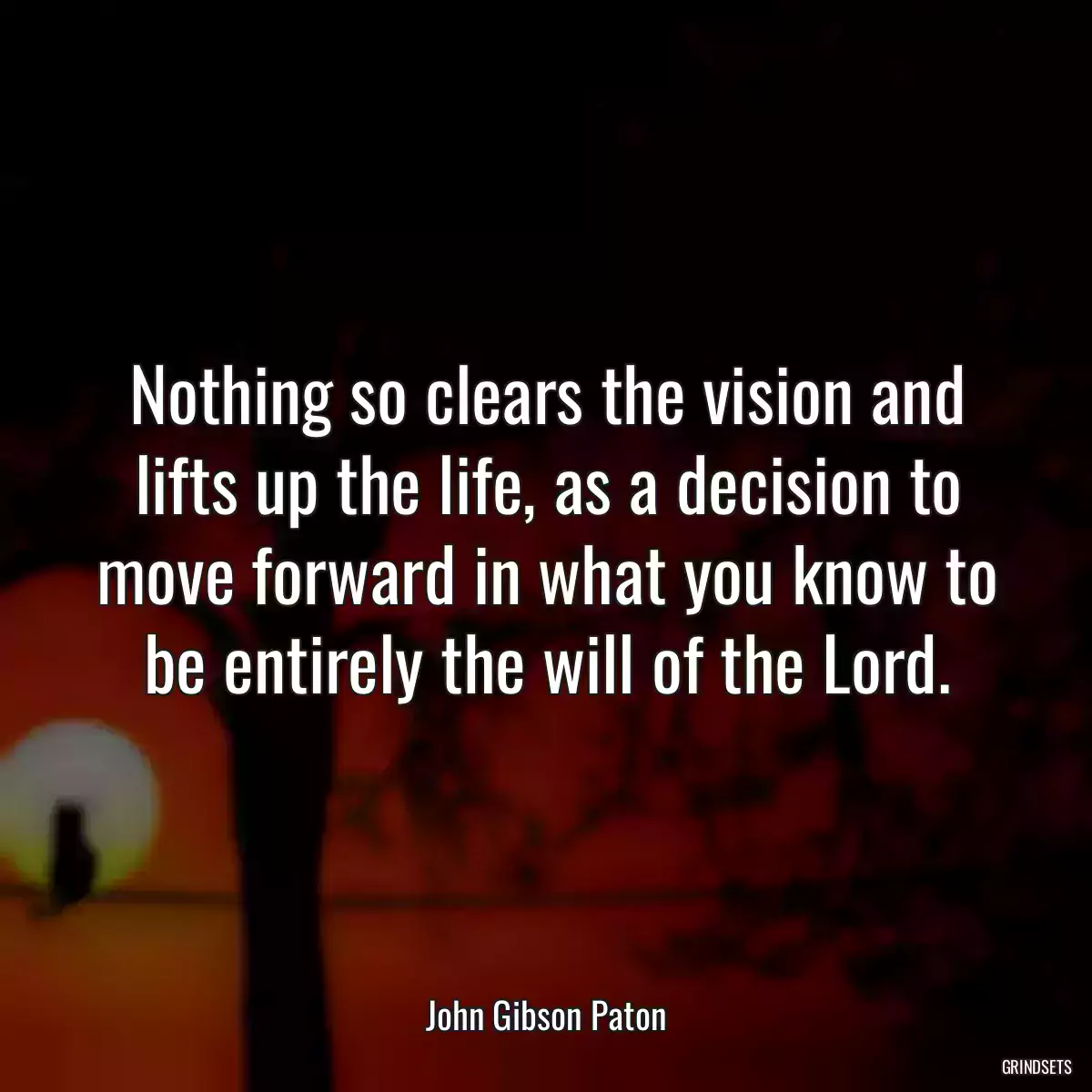 Nothing so clears the vision and lifts up the life, as a decision to move forward in what you know to be entirely the will of the Lord.