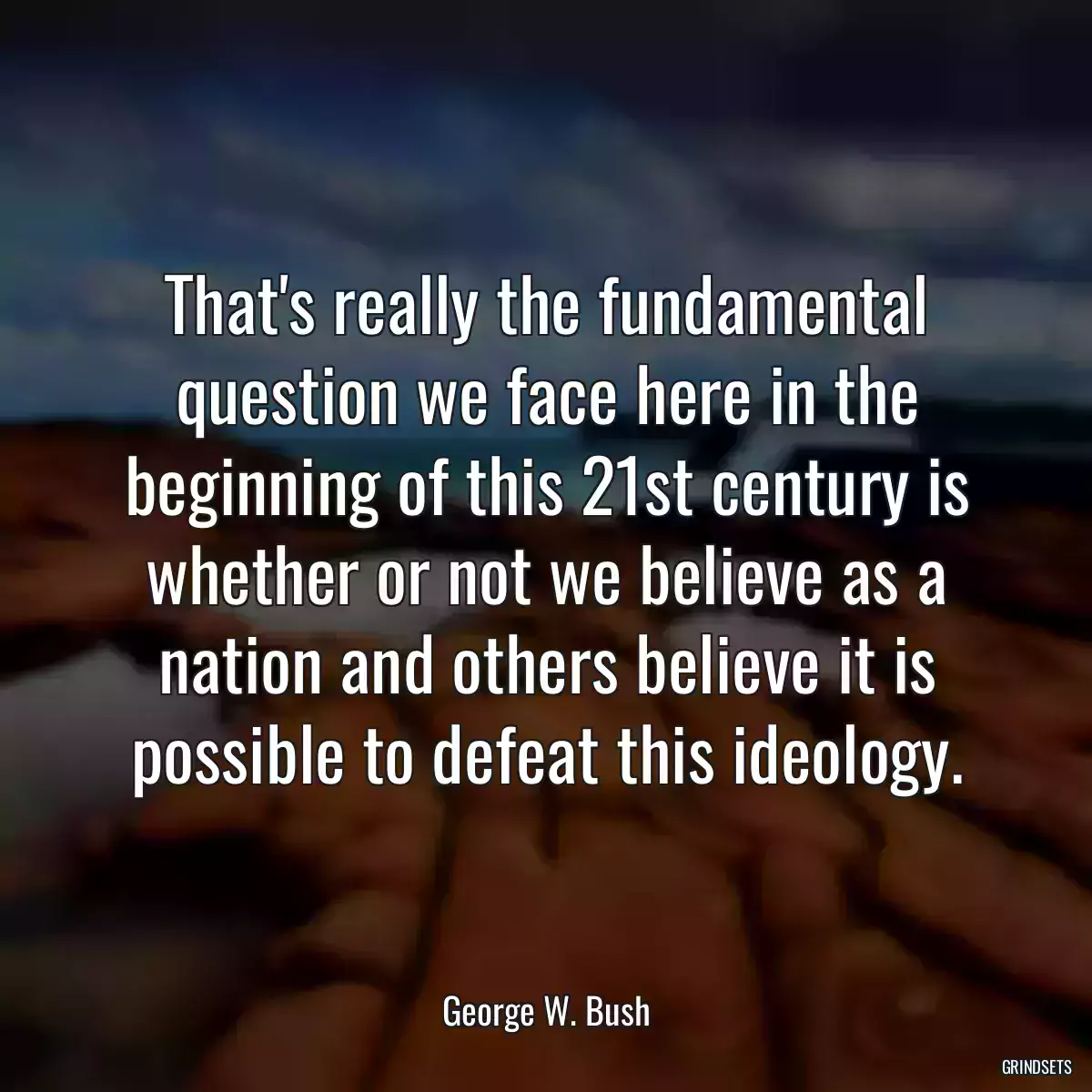 That\'s really the fundamental question we face here in the beginning of this 21st century is whether or not we believe as a nation and others believe it is possible to defeat this ideology.