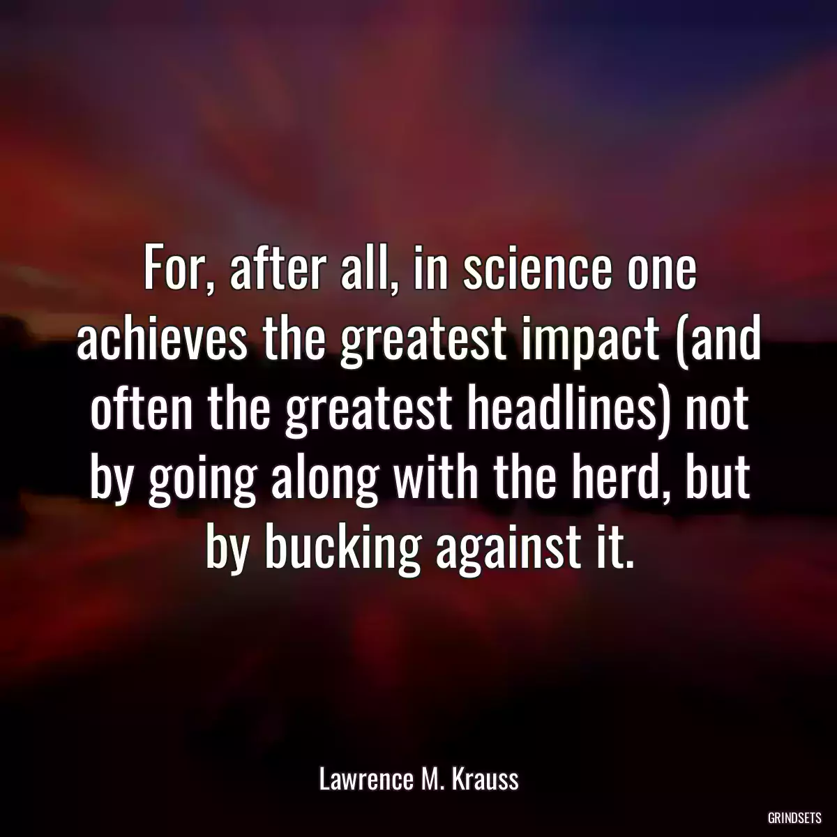 For, after all, in science one achieves the greatest impact (and often the greatest headlines) not by going along with the herd, but by bucking against it.