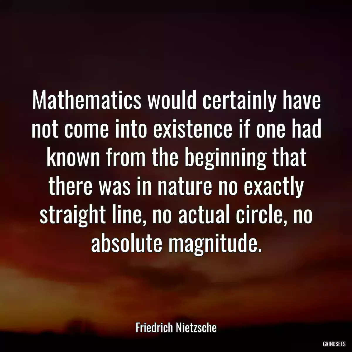 Mathematics would certainly have not come into existence if one had known from the beginning that there was in nature no exactly straight line, no actual circle, no absolute magnitude.