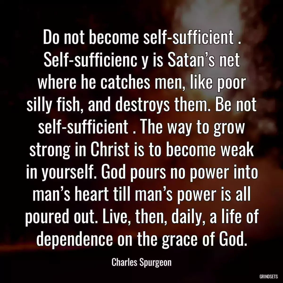 Do not become self-sufficient . Self-sufficienc y is Satan’s net where he catches men, like poor silly fish, and destroys them. Be not self-sufficient . The way to grow strong in Christ is to become weak in yourself. God pours no power into man’s heart till man’s power is all poured out. Live, then, daily, a life of dependence on the grace of God.