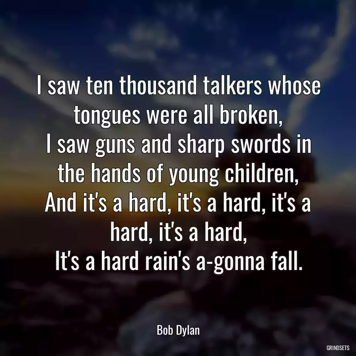 I saw ten thousand talkers whose tongues were all broken,
I saw guns and sharp swords in the hands of young children,
And it\'s a hard, it\'s a hard, it\'s a hard, it\'s a hard,
It\'s a hard rain\'s a-gonna fall.