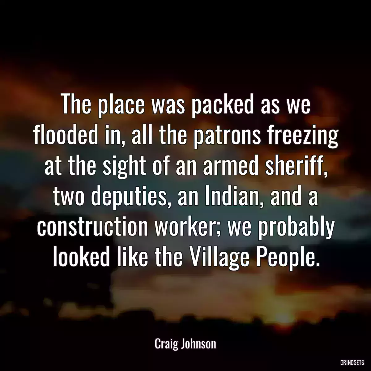 The place was packed as we flooded in, all the patrons freezing at the sight of an armed sheriff, two deputies, an Indian, and a construction worker; we probably looked like the Village People.