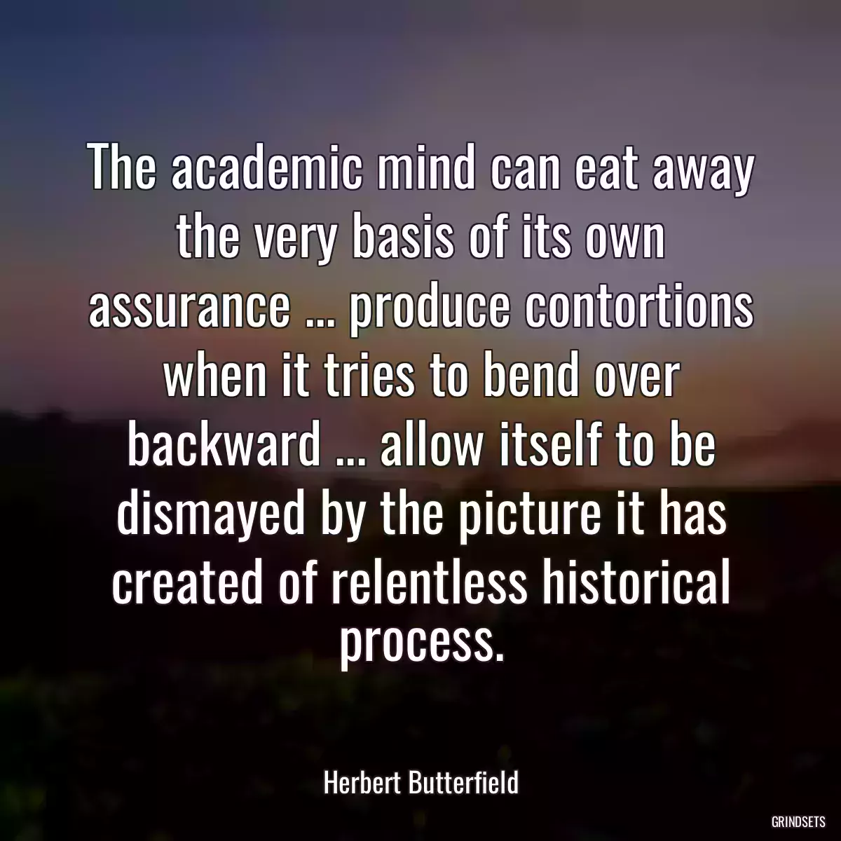 The academic mind can eat away the very basis of its own assurance ... produce contortions when it tries to bend over backward ... allow itself to be dismayed by the picture it has created of relentless historical process.