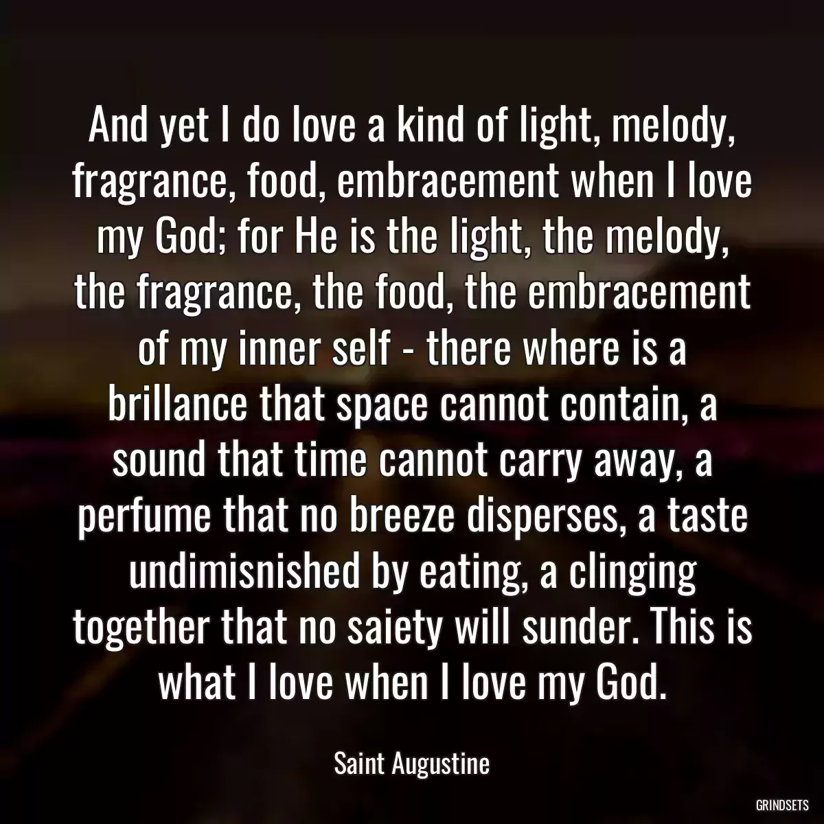 And yet I do love a kind of light, melody, fragrance, food, embracement when I love my God; for He is the light, the melody, the fragrance, the food, the embracement of my inner self - there where is a brillance that space cannot contain, a sound that time cannot carry away, a perfume that no breeze disperses, a taste undimisnished by eating, a clinging together that no saiety will sunder. This is what I love when I love my God.