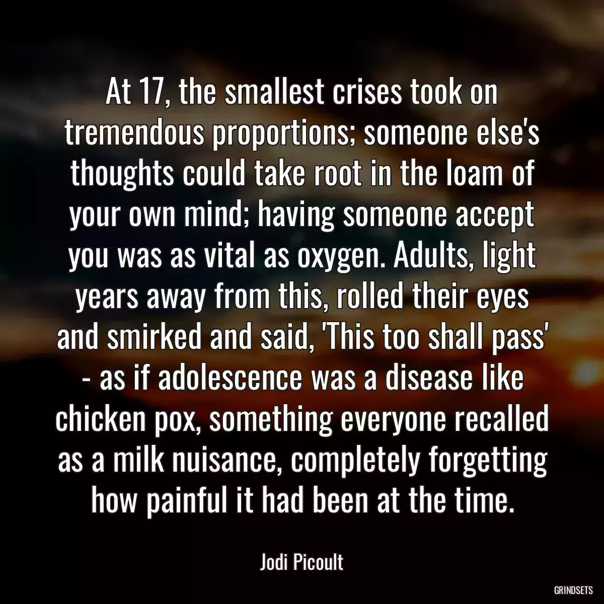 At 17, the smallest crises took on tremendous proportions; someone else\'s thoughts could take root in the loam of your own mind; having someone accept you was as vital as oxygen. Adults, light years away from this, rolled their eyes and smirked and said, \'This too shall pass\' - as if adolescence was a disease like chicken pox, something everyone recalled as a milk nuisance, completely forgetting how painful it had been at the time.