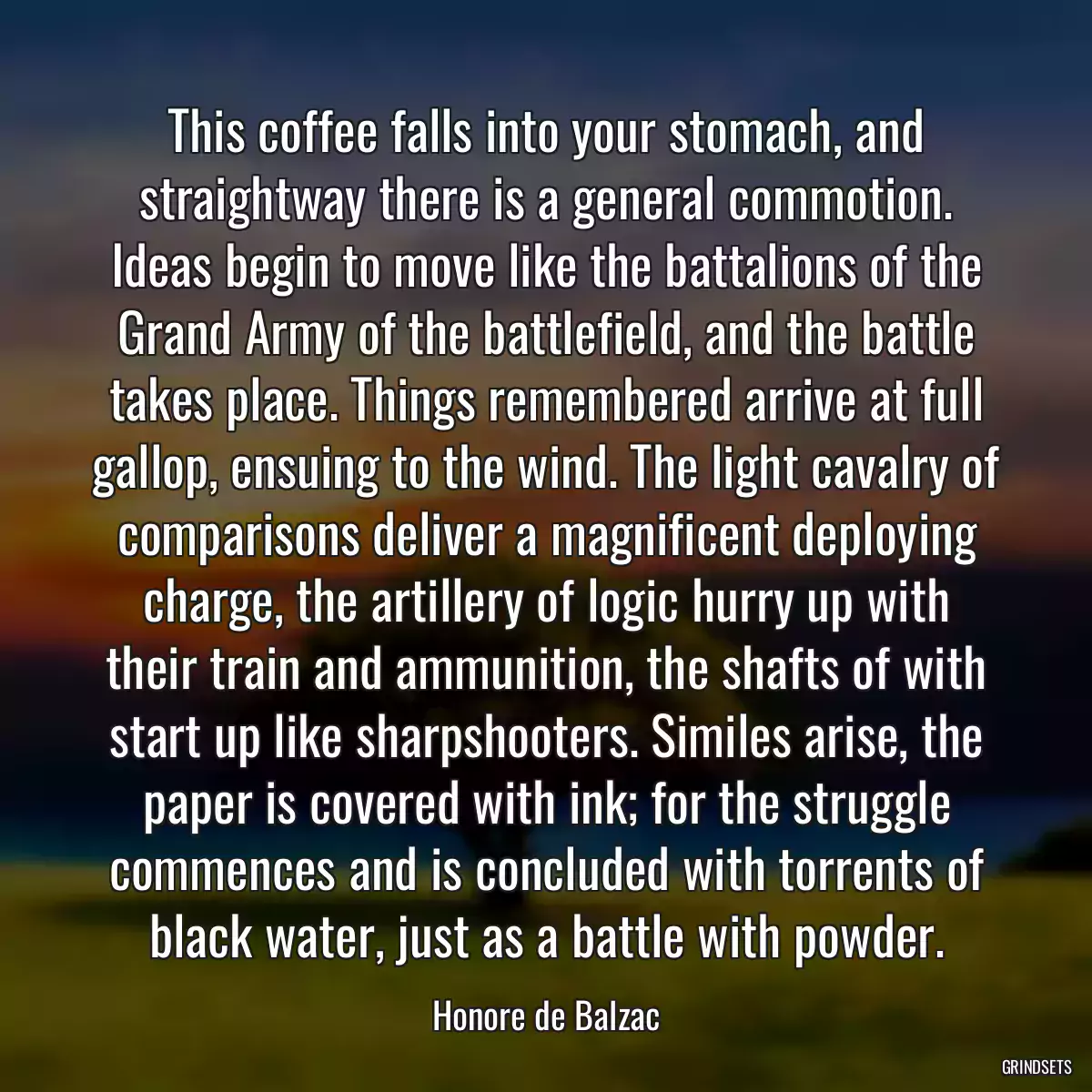 This coffee falls into your stomach, and straightway there is a general commotion. Ideas begin to move like the battalions of the Grand Army of the battlefield, and the battle takes place. Things remembered arrive at full gallop, ensuing to the wind. The light cavalry of comparisons deliver a magnificent deploying charge, the artillery of logic hurry up with their train and ammunition, the shafts of with start up like sharpshooters. Similes arise, the paper is covered with ink; for the struggle commences and is concluded with torrents of black water, just as a battle with powder.