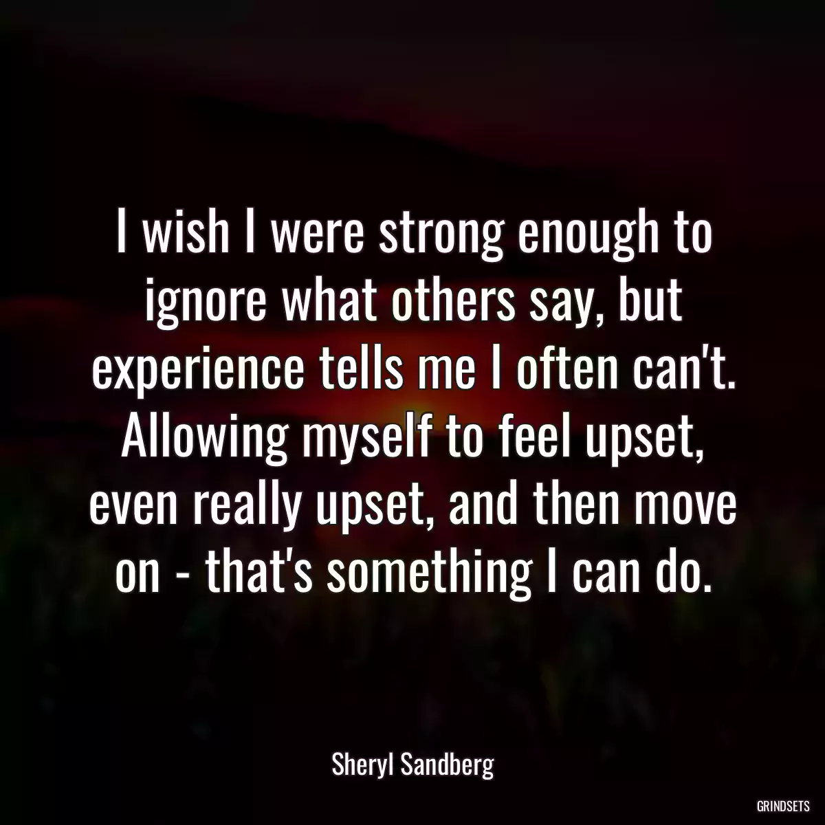 I wish I were strong enough to ignore what others say, but experience tells me I often can\'t. Allowing myself to feel upset, even really upset, and then move on - that\'s something I can do.