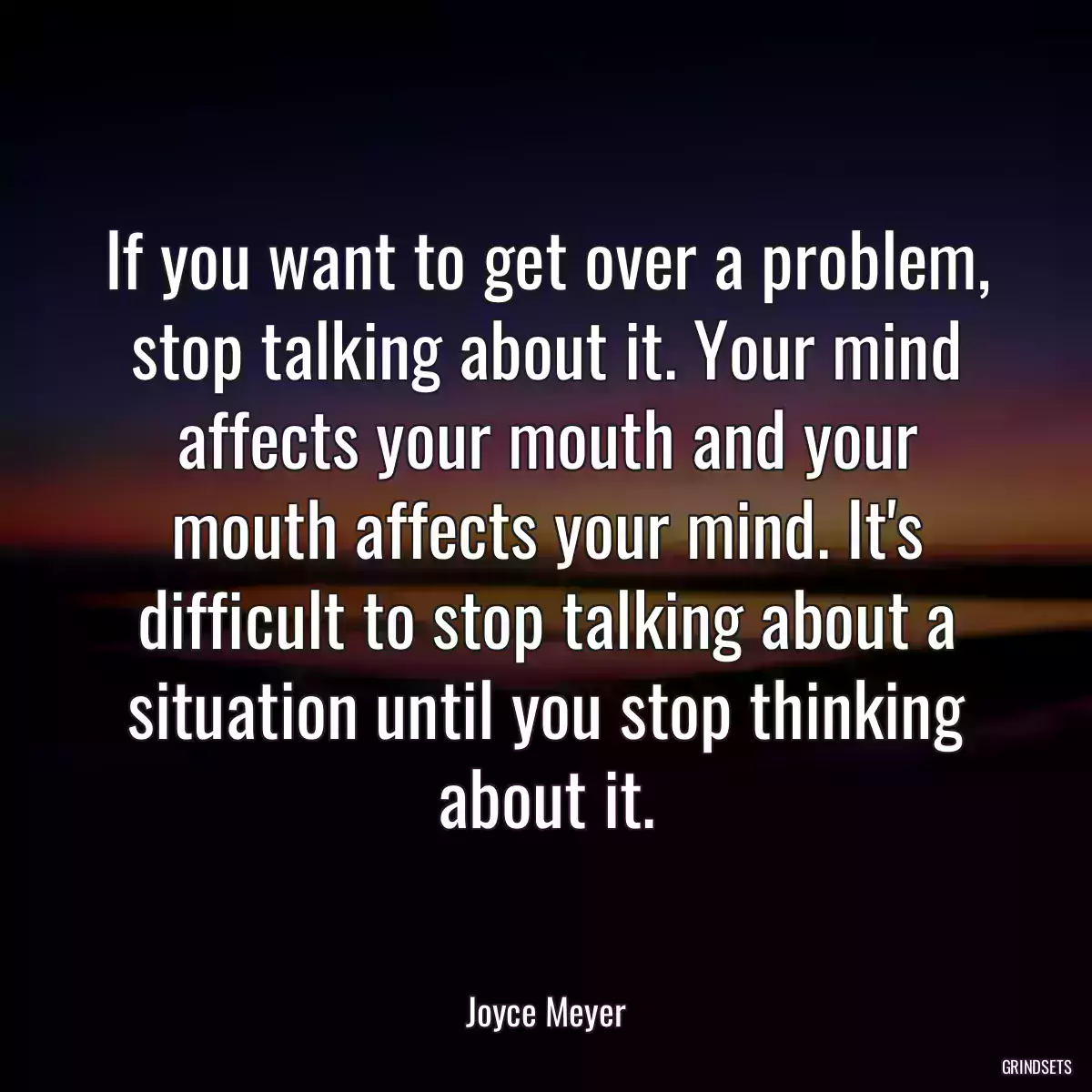 If you want to get over a problem, stop talking about it. Your mind affects your mouth and your mouth affects your mind. It\'s difficult to stop talking about a situation until you stop thinking about it.