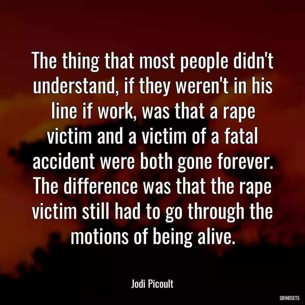 The thing that most people didn\'t understand, if they weren\'t in his line if work, was that a rape victim and a victim of a fatal accident were both gone forever. The difference was that the rape victim still had to go through the motions of being alive.