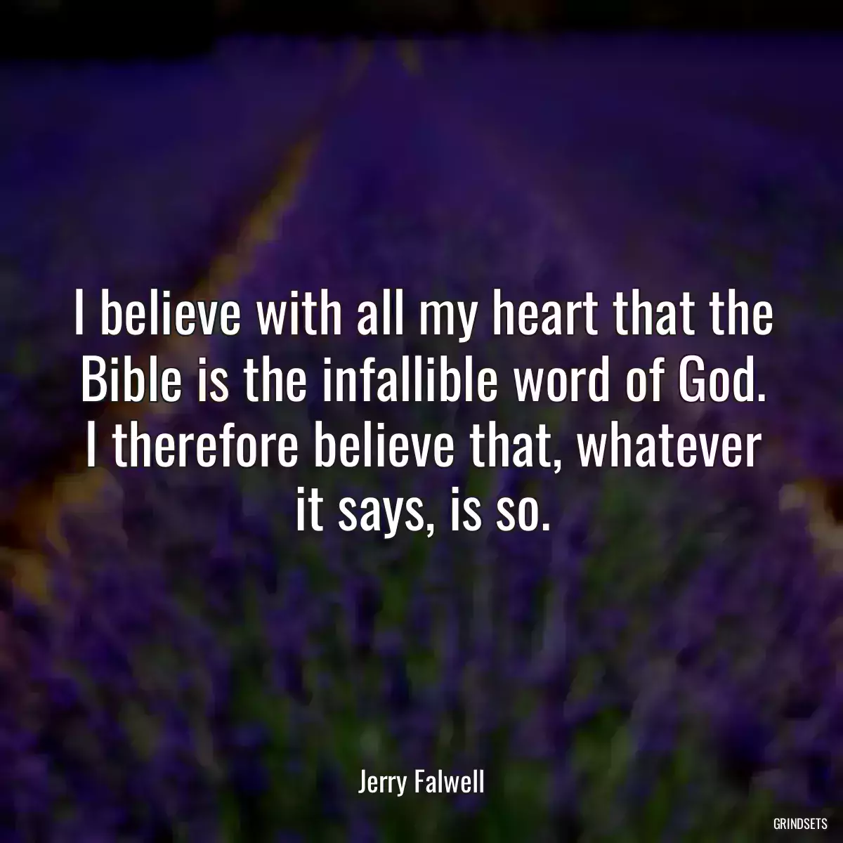 I believe with all my heart that the Bible is the infallible word of God. I therefore believe that, whatever it says, is so.