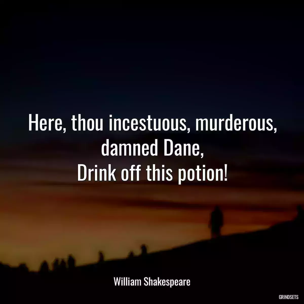 Here, thou incestuous, murderous, damned Dane,
Drink off this potion!